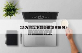 （华为可以下载谷歌浏览器吗）