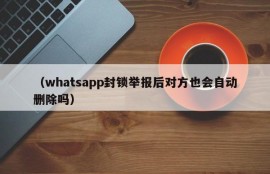 （whatsapp封锁举报后对方也会自动删除吗）
